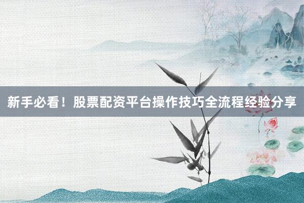 新手必看！股票配资平台操作技巧全流程经验分享