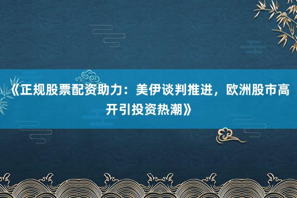 《正规股票配资助力：美伊谈判推进，欧洲股市高开引投资热潮》