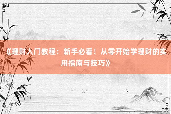《理财入门教程：新手必看！从零开始学理财的实用指南与技巧》