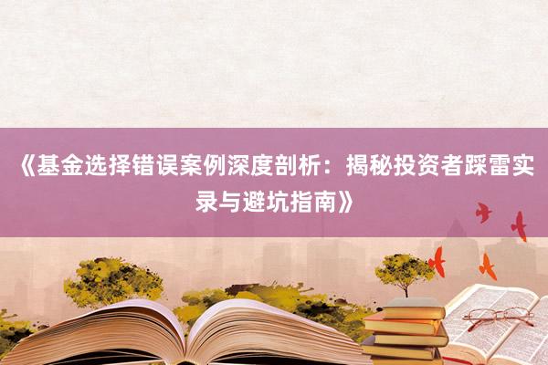 《基金选择错误案例深度剖析：揭秘投资者踩雷实录与避坑指南》