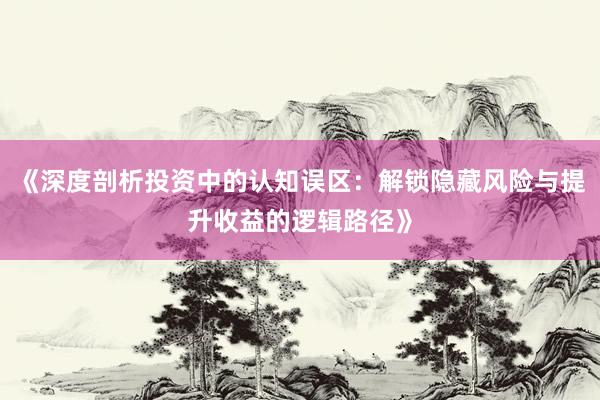 《深度剖析投资中的认知误区：解锁隐藏风险与提升收益的逻辑路径》