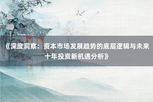 《深度洞察：资本市场发展趋势的底层逻辑与未来十年投资新机遇分析》