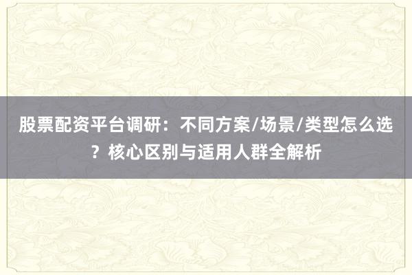 股票配资平台调研：不同方案/场景/类型怎么选？核心区别与适用人群全解析
