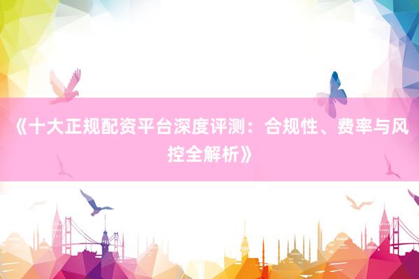 《十大正规配资平台深度评测：合规性、费率与风控全解析》