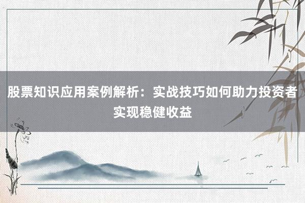 股票知识应用案例解析：实战技巧如何助力投资者实现稳健收益