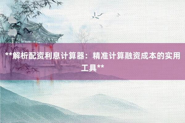 **解析配资利息计算器：精准计算融资成本的实用工具**
